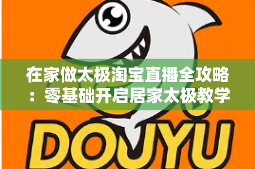 在家做太极淘宝直播全攻略：零基础开启居家太极教学，打造健康养生变现新途径