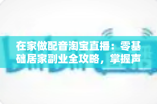 在家做配音淘宝直播:零基础居家副业全攻略,掌握声音变现的实操技巧与设备清单 在家做配音淘宝直播:零基础居家副业全攻略,掌握声音变现的实操技巧与设备清单