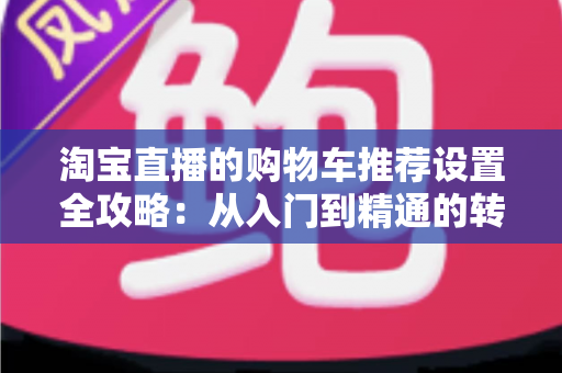 淘宝直播的购物车推荐设置全攻略:从入门到精通的转化率提升实操指南 淘宝直播的购物车推荐设置全攻略:从入门到精通的转化率提升实操指南