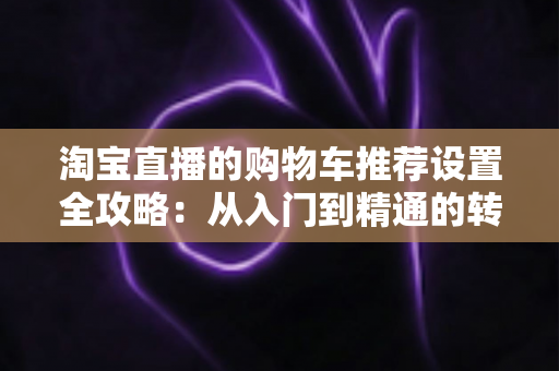 淘宝直播的购物车推荐设置全攻略:从入门到精通的转化率提升实操指南 淘宝直播的购物车推荐设置全攻略:从入门到精通的转化率提升实操指南