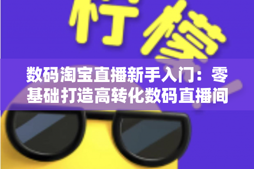 数码淘宝直播新手入门:零基础打造高转化数码直播间的全流程实战指南 数码淘宝直播新手入门:零基础打造高转化数码直播间的全流程实战指南