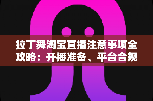 拉丁舞淘宝直播注意事项全攻略：开播准备、平台合规与带货技巧一文看懂