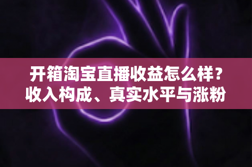 开箱淘宝直播收益怎么样?收入构成、真实水平与涨粉赚钱技巧全面解析 开箱淘宝直播收益怎么样?收入构成、真实水平与涨粉赚钱技巧全面解析