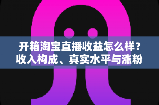 开箱淘宝直播收益怎么样?收入构成、真实水平与涨粉赚钱技巧全面解析 开箱淘宝直播收益怎么样?收入构成、真实水平与涨粉赚钱技巧全面解析