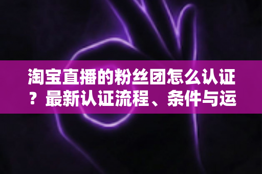 淘宝直播的粉丝团怎么认证?最新认证流程、条件与运营攻略全解析 淘宝直播的粉丝团怎么认证?最新认证流程、条件与运营攻略全解析