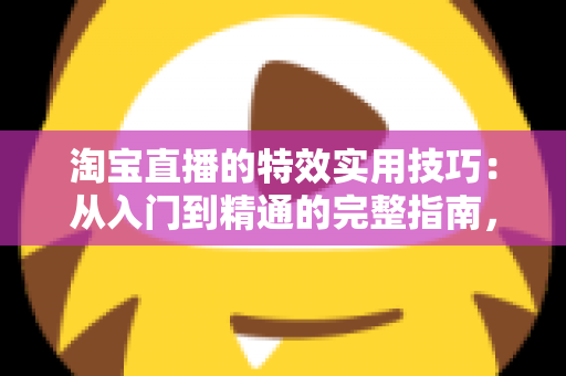 淘宝直播的特效实用技巧:从入门到精通的完整指南,助你打造高转化直播间 淘宝直播的特效实用技巧:从入门到精通的完整指南,助你打造高转化直播间