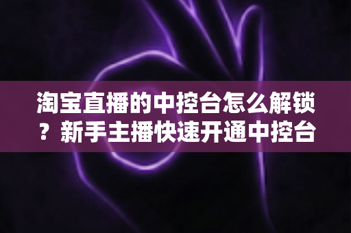淘宝直播的中控台怎么解锁?新手主播快速开通中控台权限的全流程实用指南 淘宝直播的中控台怎么解锁?新手主播快速开通中控台权限的全流程实用指南
