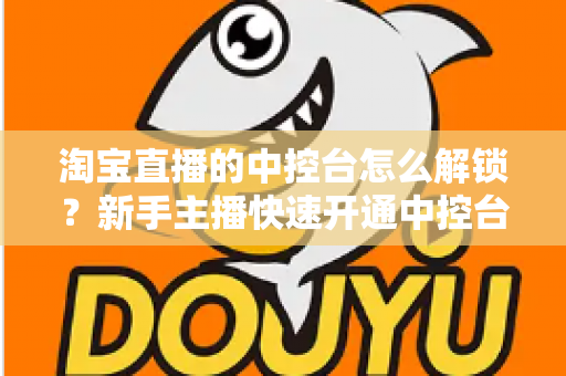 淘宝直播的中控台怎么解锁?新手主播快速开通中控台权限的全流程实用指南 淘宝直播的中控台怎么解锁?新手主播快速开通中控台权限的全流程实用指南