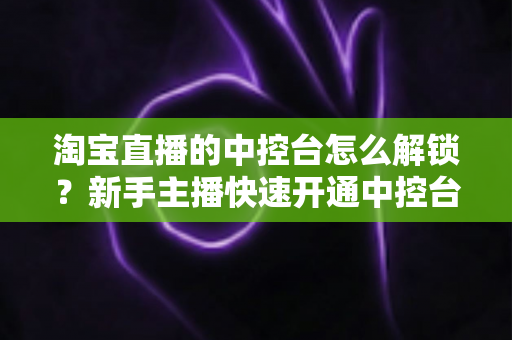 淘宝直播的中控台怎么解锁?新手主播快速开通中控台权限的全流程实用指南 淘宝直播的中控台怎么解锁?新手主播快速开通中控台权限的全流程实用指南