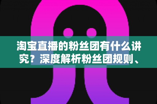 淘宝直播的粉丝团有什么讲究？深度解析粉丝团规则、权益与运营门道