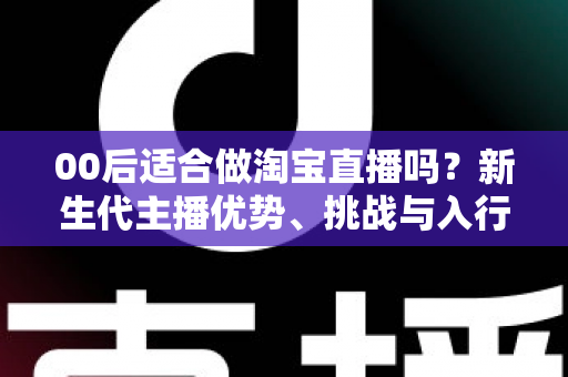 00后适合做淘宝直播吗?新生代主播优势、挑战与入行全指南 00后适合做淘宝直播吗?新生代主播优势、挑战与入行全指南