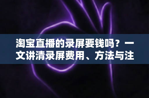 淘宝直播的录屏要钱吗?一文讲清录屏费用、方法与注意事项 淘宝直播的录屏要钱吗?一文讲清录屏费用、方法与注意事项