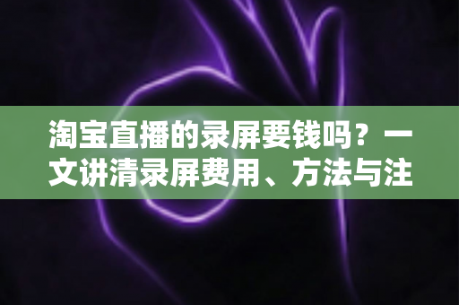 淘宝直播的录屏要钱吗?一文讲清录屏费用、方法与注意事项 淘宝直播的录屏要钱吗?一文讲清录屏费用、方法与注意事项