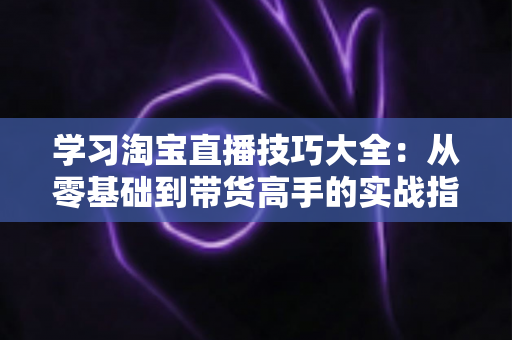 学习淘宝直播技巧大全：从零基础到带货高手的实战指南（2025最新版）