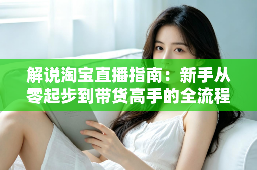 解说淘宝直播指南：新手从零起步到带货高手的全流程实战攻略