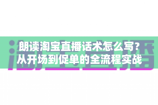 朗读淘宝直播话术怎么写?从开场到促单的全流程实战话术创作指南 朗读淘宝直播话术怎么写?从开场到促单的全流程实战话术创作指南