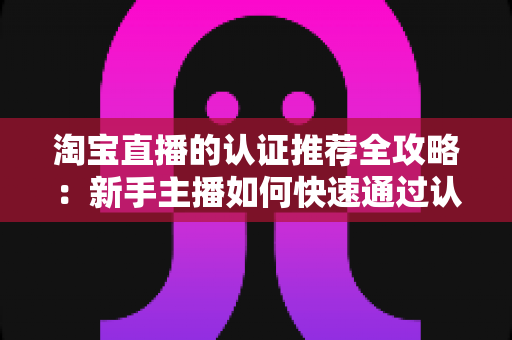 淘宝直播的认证推荐全攻略:新手主播如何快速通过认证并获得平台流量扶持 淘宝直播的认证推荐全攻略:新手主播如何快速通过认证并获得平台流量扶持