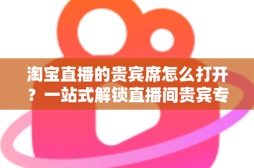 淘宝直播的贵宾席怎么打开?一站式解锁直播间贵宾专属观看特权全攻略 淘宝直播的贵宾席怎么打开?一站式解锁直播间贵宾专属观看特权全攻略