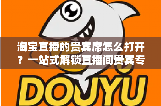 淘宝直播的贵宾席怎么打开?一站式解锁直播间贵宾专属观看特权全攻略 淘宝直播的贵宾席怎么打开?一站式解锁直播间贵宾专属观看特权全攻略
