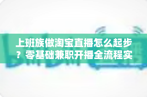 上班族做淘宝直播怎么起步？零基础兼职开播全流程实战指南