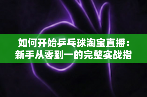 如何开始乒乓球淘宝直播:新手从零到一的完整实战指南 如何开始乒乓球淘宝直播:新手从零到一的完整实战指南