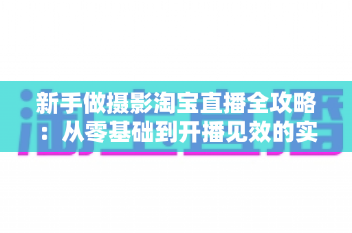 新手做摄影淘宝直播全攻略:从零基础到开播见效的实战指南 新手做摄影淘宝直播全攻略:从零基础到开播见效的实战指南