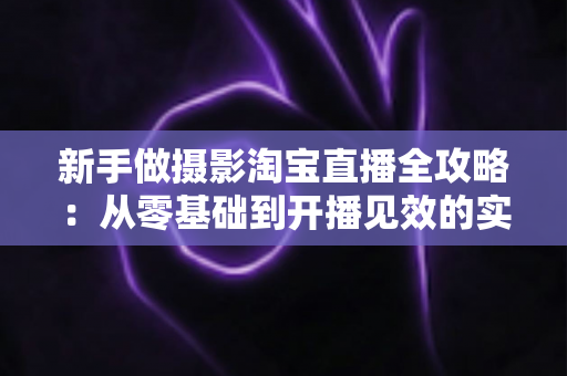 新手做摄影淘宝直播全攻略：从零基础到开播见效的实战指南