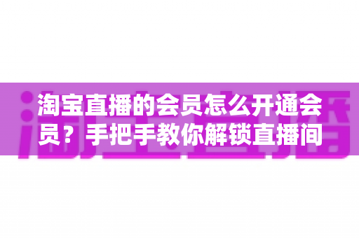 淘宝直播的会员怎么开通会员?手把手教你解锁直播间专属福利与省钱秘籍 淘宝直播的会员怎么开通会员?手把手教你解锁直播间专属福利与省钱秘籍