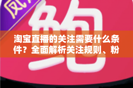 淘宝直播的关注需要什么条件?全面解析关注规则、粉丝权益与主播涨粉必备指南 淘宝直播的关注需要什么条件?全面解析关注规则、粉丝权益与主播涨粉必备指南