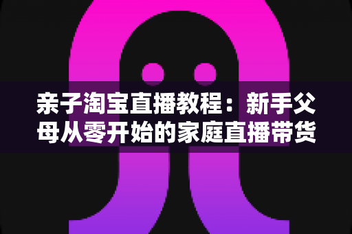 亲子淘宝直播教程:新手父母从零开始的家庭直播带货全攻略 亲子淘宝直播教程:新手父母从零开始的家庭直播带货全攻略