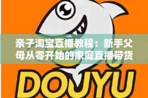 亲子淘宝直播教程:新手父母从零开始的家庭直播带货全攻略 亲子淘宝直播教程:新手父母从零开始的家庭直播带货全攻略