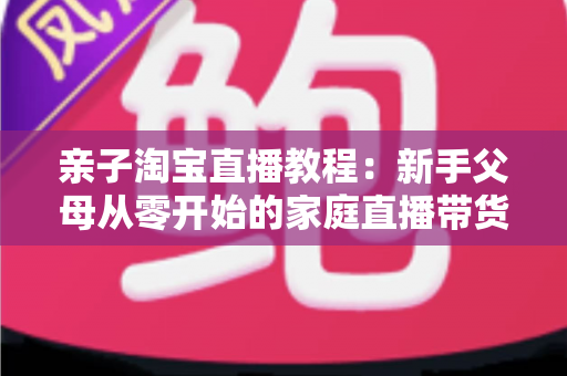亲子淘宝直播教程:新手父母从零开始的家庭直播带货全攻略 亲子淘宝直播教程:新手父母从零开始的家庭直播带货全攻略