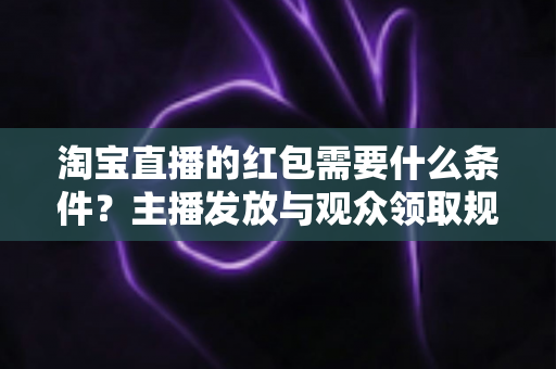 淘宝直播的红包需要什么条件?主播发放与观众领取规则全解析 淘宝直播的红包需要什么条件?主播发放与观众领取规则全解析