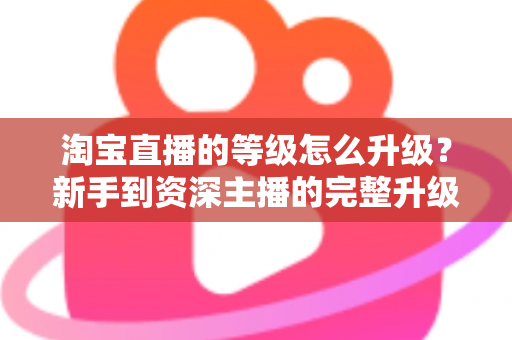 淘宝直播的等级怎么升级?新手到资深主播的完整升级攻略与实用技巧 淘宝直播的等级怎么升级?新手到资深主播的完整升级攻略与实用技巧