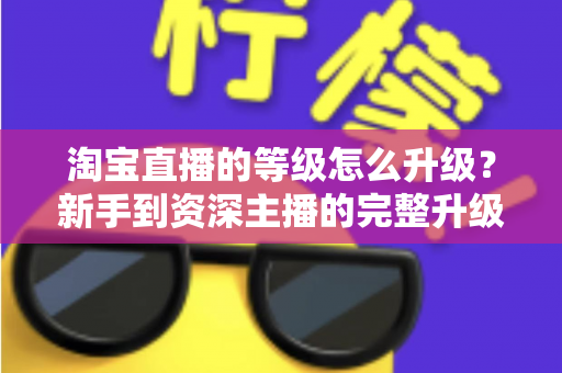 淘宝直播的等级怎么升级?新手到资深主播的完整升级攻略与实用技巧 淘宝直播的等级怎么升级?新手到资深主播的完整升级攻略与实用技巧