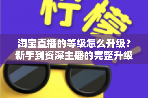 淘宝直播的等级怎么升级?新手到资深主播的完整升级攻略与实用技巧 淘宝直播的等级怎么升级?新手到资深主播的完整升级攻略与实用技巧