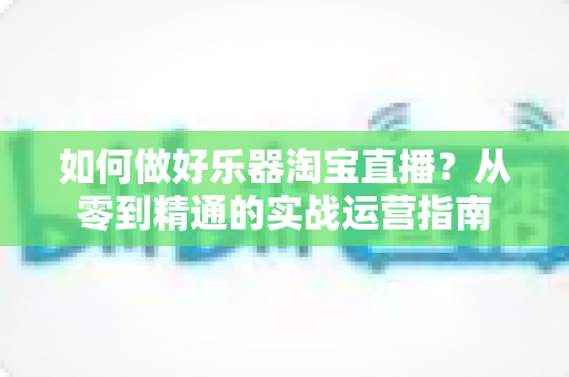 如何做好乐器淘宝直播?从零到精通的实战运营指南 如何做好乐器淘宝直播?从零到精通的实战运营指南