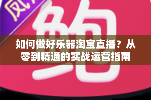 如何做好乐器淘宝直播?从零到精通的实战运营指南 如何做好乐器淘宝直播?从零到精通的实战运营指南