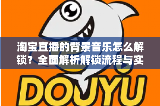 淘宝直播的背景音乐怎么解锁？全面解析解锁流程与实用技巧