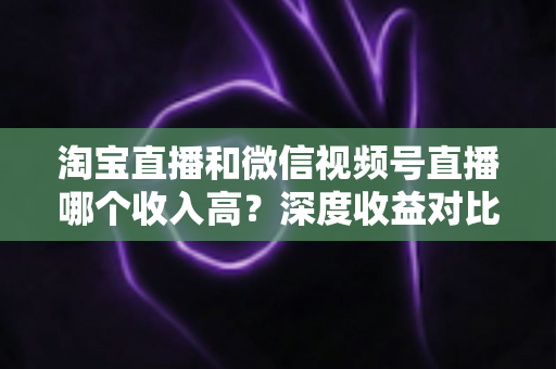 淘宝直播和微信视频号直播哪个收入高?深度收益对比与平台选择全指南 淘宝直播和微信视频号直播哪个收入高?深度收益对比与平台选择全指南
