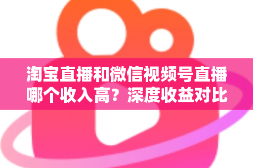 淘宝直播和微信视频号直播哪个收入高?深度收益对比与平台选择全指南 淘宝直播和微信视频号直播哪个收入高?深度收益对比与平台选择全指南