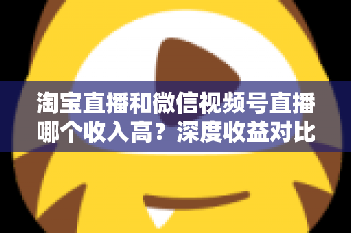 淘宝直播和微信视频号直播哪个收入高?深度收益对比与平台选择全指南 淘宝直播和微信视频号直播哪个收入高?深度收益对比与平台选择全指南