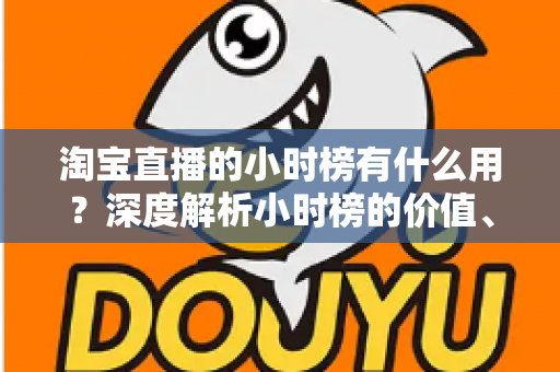 淘宝直播的小时榜有什么用?深度解析小时榜的价值、规则与实战运营指南 淘宝直播的小时榜有什么用?深度解析小时榜的价值、规则与实战运营指南