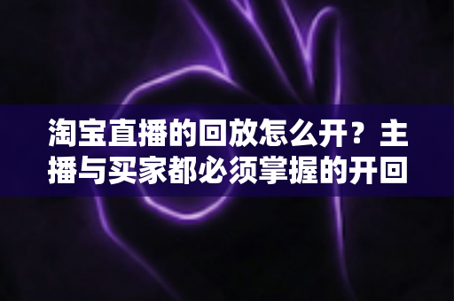 淘宝直播的回放怎么开？主播与买家都必须掌握的开回放全流程指南