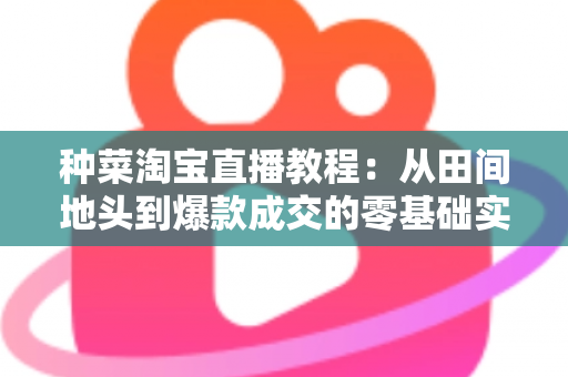 种菜淘宝直播教程：从田间地头到爆款成交的零基础实战指南