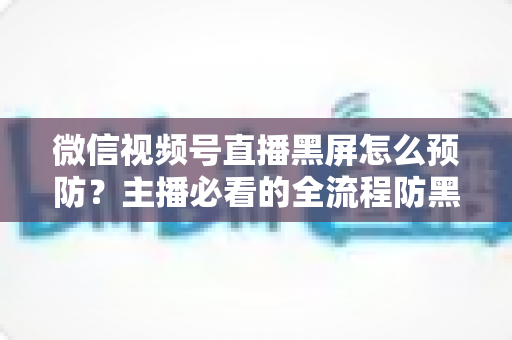 微信视频号直播黑屏怎么预防？主播必看的全流程防黑屏实用指南