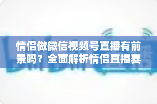 情侣做微信视频号直播有前景吗?全面解析情侣直播赛道的机会、挑战与变现路径 情侣做微信视频号直播有前景吗?全面解析情侣直播赛道的机会、挑战与变现路径