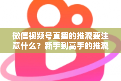 微信视频号直播的推流要注意什么？新手到高手的推流设置全攻略与避坑指南