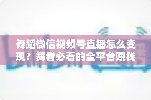 舞蹈微信视频号直播怎么变现?舞者必看的全平台赚钱攻略与实战技巧 舞蹈微信视频号直播怎么变现?舞者必看的全平台赚钱攻略与实战技巧