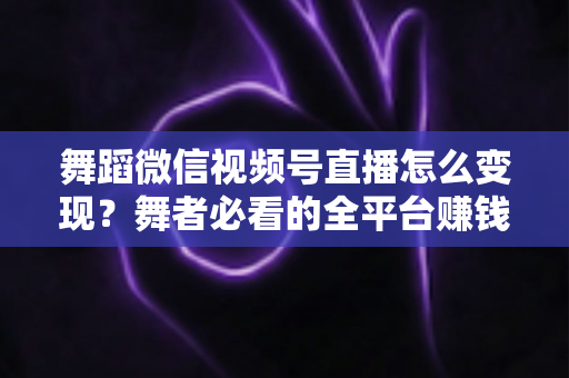舞蹈微信视频号直播怎么变现?舞者必看的全平台赚钱攻略与实战技巧 舞蹈微信视频号直播怎么变现?舞者必看的全平台赚钱攻略与实战技巧